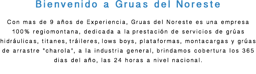 Bienvenido a Gruas del Noreste Con mas de 9 años de Experiencia, Gruas del Noreste es una empresa 100% regiomontana, dedicada a la prestación de servicios de grúas hidráulicas, titanes, tráileres, lows boys, plataformas, montacargas y grúas de arrastre "charola", a la industria general, brindamos cobertura los 365 dias del año, las 24 horas a nivel nacional. 