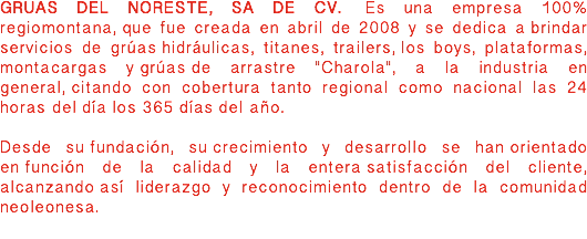 GRUAS DEL NORESTE, SA DE CV. Es una empresa 100% regiomontana, que fue creada en abril de 2008 y se dedica a brindar servicios de grúas hidráulicas, titanes, trailers, los boys, plataformas, montacargas y grúas de arrastre "Charola", a la industria en general, citando con cobertura tanto regional como nacional las 24 horas del día los 365 días del año. Desde su fundación, su crecimiento y desarrollo se han orientado en función de la calidad y la entera satisfacción del cliente, alcanzando así liderazgo y reconocimiento dentro de la comunidad neoleonesa. 