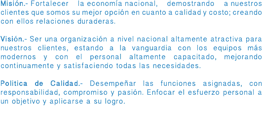 Misión.- Fortalecer la economía nacional, demostrando a nuestros clientes que somos su mejor opción en cuanto a calidad y costo; creando con ellos relaciones duraderas. Visión.- Ser una organización a nivel nacional altamente atractiva para nuestros clientes, estando a la vanguardia con los equipos más modernos y con el personal altamente capacitado, mejorando continuamente y satisfaciendo todas las necesidades. Politica de Calidad.- Desempeñar las funciones asignadas, con responsabilidad, compromiso y pasión. Enfocar el esfuerzo personal a un objetivo y aplicarse a su logro. 