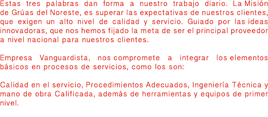 Estas tres palabras dan forma a nuestro trabajo diario. La Misión de Grúas del Noreste, es superar las expectativas de nuestros clientes, que exigen un alto nivel de calidad y servicio. Guiado por las ideas innovadoras, que nos hemos fijado la meta de ser el principal proveedor a nivel nacional para nuestros clientes. Empresa Vanguardista, nos compromete a integrar los elementos básicos en procesos de servicios, como los son: Calidad en el servicio, Procedimientos Adecuados, Ingeniería Técnica y mano de obra Calificada, además de herramientas y equipos de primer nivel.

